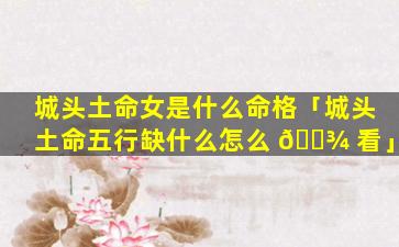 城头土命女是什么命格「城头土命五行缺什么怎么 🌾 看」